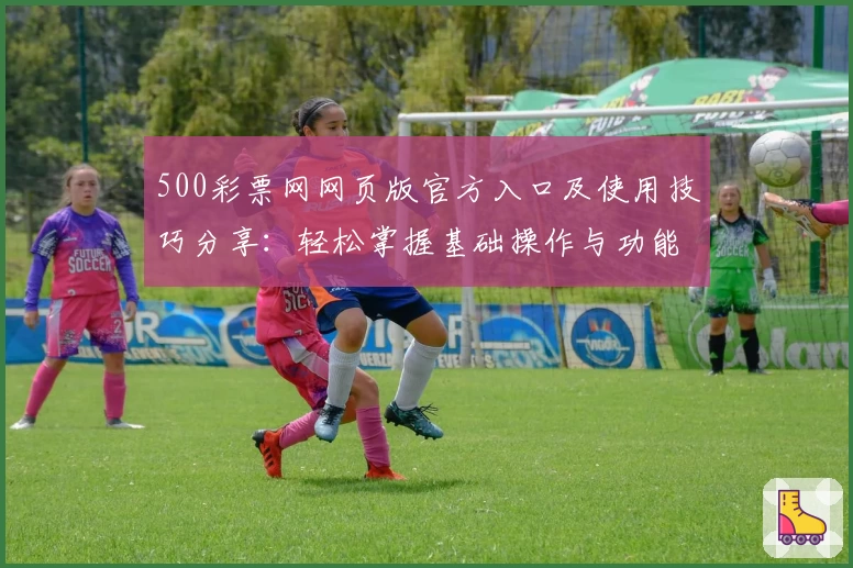 500彩票网网页版官方入口及使用技巧分享：轻松掌握基础操作与功能亮点解析