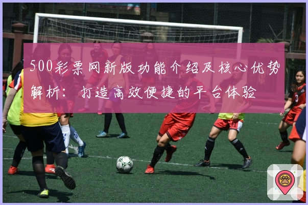 500彩票网新版功能介绍及核心优势解析：打造高效便捷的平台体验