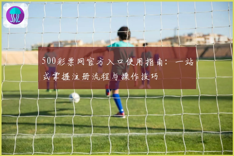 500彩票网官方入口使用指南：一站式掌握注册流程与操作技巧