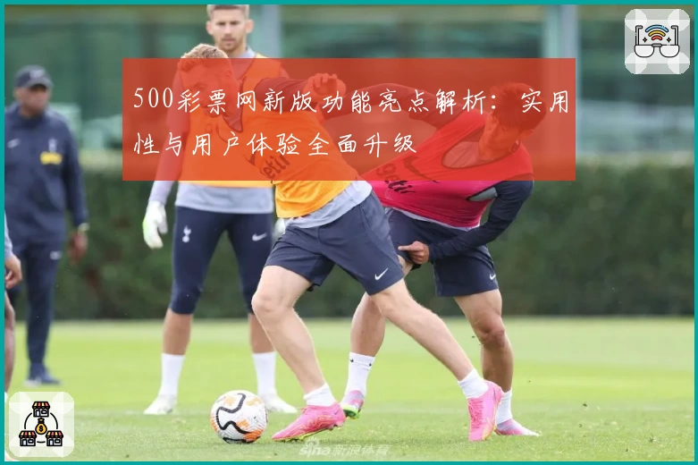 500彩票网新版功能亮点解析：实用性与用户体验全面升级