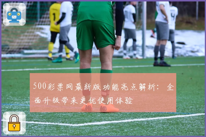 500彩票网最新版功能亮点解析：全面升级带来更优使用体验