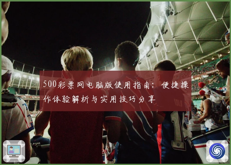 500彩票网电脑版使用指南：便捷操作体验解析与实用技巧分享