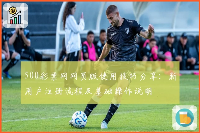 500彩票网网页版使用技巧分享:新用户注册流程及基础操作说明
